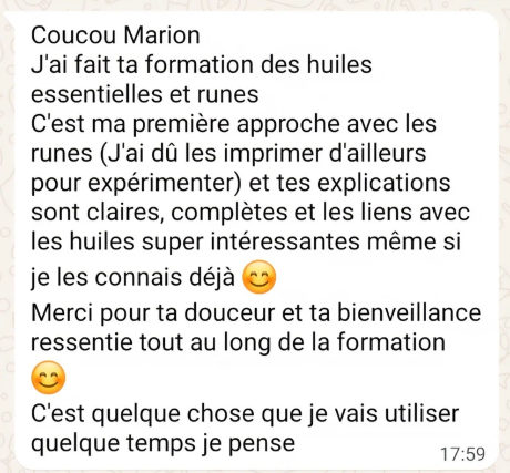 Message WhatsApp reçu par Marion : « Coucou Marion, j’ai fait ta formation des huiles essentielles et runes. C’est ma première approche avec les runes (j’ai dû les imprimer d’ailleurs pour expérimenter) et tes explications sont claires, complètes et les liens avec les huiles super intéressantes même si je les connais déjà. Merci pour ta douceur et ta bienveillance ressentie tout au long de la formation. C’est quelque chose que je vais utiliser quelque temps je pense. »
