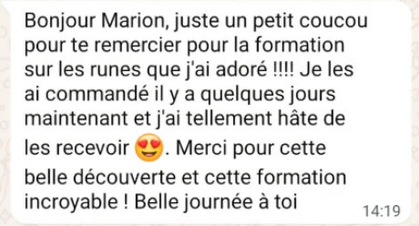 Message WhatsApp reçu par Marion : « Bonjour Marion, juste un petit coucou pour te remercier pour la formation sur les runes que j’ai adoré !!!! Je les ai commandé il y a quelques jours maintenant et j’ai tellement hâte de les recevoir. Merci pour cette belle découverte et cette formation incroyable ! Belle journée à toi »