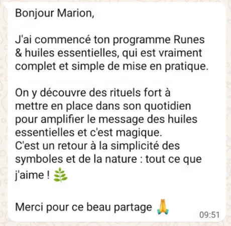 Message WhatsApp reçu par Marion : « Bonjour Marion, j’ai commencé ton programme Runes & huiles essentielles, qui est vraiment complet et simple de mise en pratique. On y découvre des rituels forts à mettre en place dans son quotidien pour amplifier le message des huiles essentielles et c’est magique. C’est un retour à la simplicité des symboles et de la nature : tout ce que j’aime ! Merci pour ce beau partage. »
