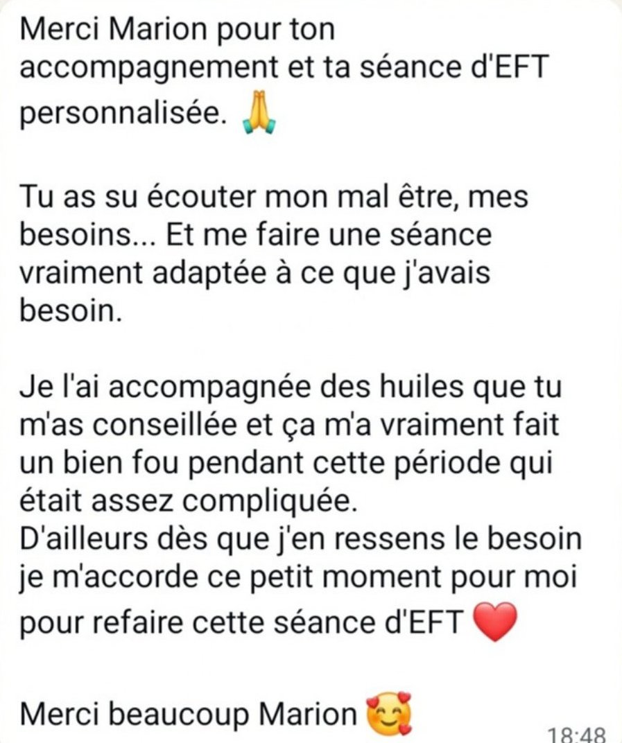 Merci Marion pour ton accompagnement et ta séance d’EFT personnalisée. Tu as su écouter mon mal-être, mes besoins, et me faire une séance vraiment adaptée. Je l’ai accompagnée des huiles que tu m’as conseillées et ça m’a vraiment fait un bien fou. Dès que j’en ressens le besoin, je refais cette séance d’EFT.
