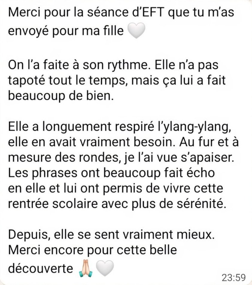 Merci pour la séance d’EFT que tu m’as envoyée pour ma fille. Elle a longuement respiré l’ylang-ylang. Au fur et à mesure des rondes, je l’ai vue s’apaiser. Les phrases ont fait écho en elle et lui ont permis de vivre cette rentrée scolaire avec plus de sérénité.